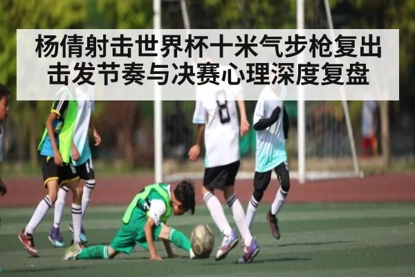 杨倩射击世界杯十米气步枪复出 击发节奏与决赛心理深度复盘